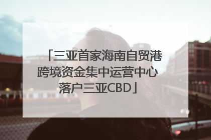 三亚首家海南自贸港跨境资金集中运营中心落户三亚CBD