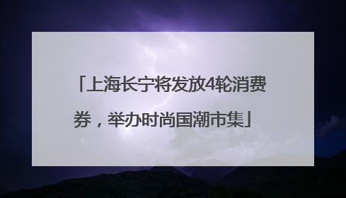 上海长宁将发放4轮消费券，举办时尚国潮市集