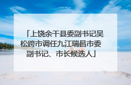 上饶余干县委副书记吴松跨市调任九江瑞昌市委副书记、市长候选人