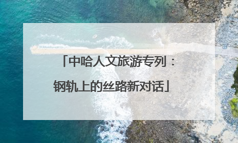 中哈人文旅游专列：钢轨上的丝路新对话