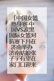 中国女篮热身赛·中国VS波黑国际女篮对抗赛下月在济南举办 济南姑娘张子宇有望在家门口迎来国家队首秀