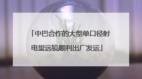 中巴合作的大型单口径射电望远镜顺利出厂发运