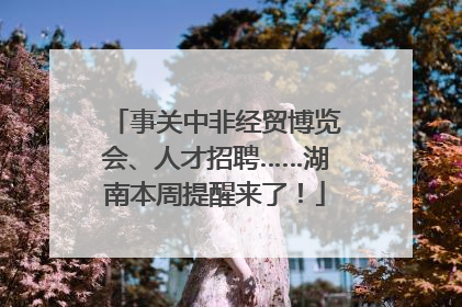 事关中非经贸博览会、人才招聘……湖南本周提醒来了！