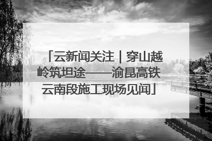云新闻关注｜穿山越岭筑坦途——渝昆高铁云南段施工现场见闻