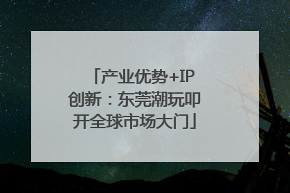 产业优势+IP创新：东莞潮玩叩开全球市场大门