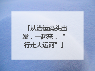 从漕运码头出发，一起来，“行走大运河”