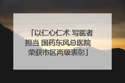 以仁心仁术 写医者担当 国药东风总医院荣获市区两级表彰