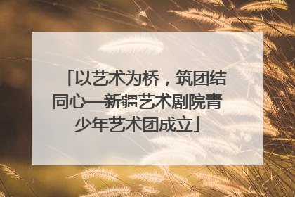 以艺术为桥，筑团结同心—新疆艺术剧院青少年艺术团成立