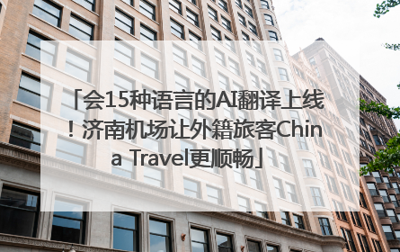 会15种语言的AI翻译上线！济南机场让外籍旅客China Travel更顺畅