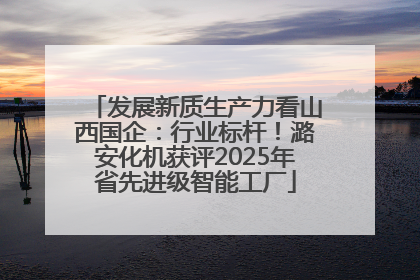 发展新质生产力看山西国企：行业标杆！潞安化机获评2025年省先进级智能工厂