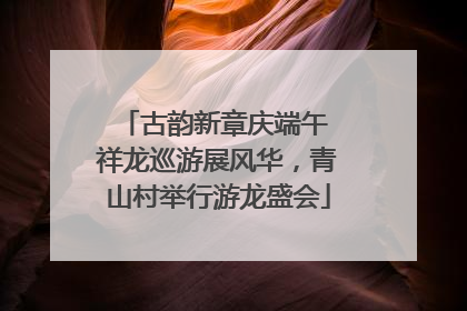 古韵新章庆端午 祥龙巡游展风华，青山村举行游龙盛会