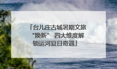 台儿庄古城暑期文旅“焕新” 四大维度解锁运河夏日奇遇