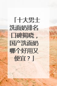 十大男士洗面奶排名口碑揭晓，国产洗面奶哪个好用又便宜？