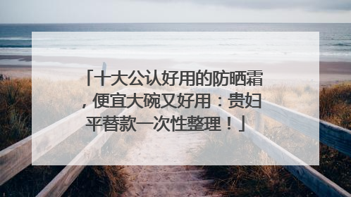 十大公认好用的防晒霜，便宜大碗又好用：贵妇平替款一次性整理！