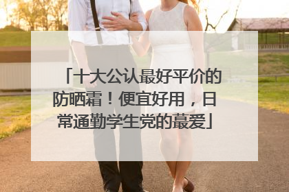 十大公认最好平价的防晒霜！便宜好用，日常通勤学生党的蕞爱