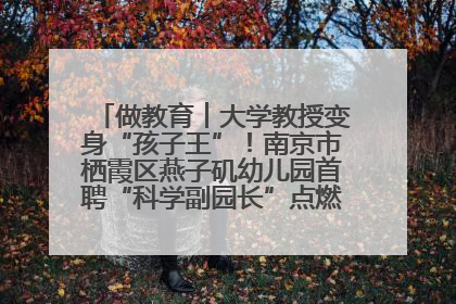 做教育︱大学教授变身“孩子王”！南京市栖霞区燕子矶幼儿园首聘“科学副园长”点燃萌娃科学梦