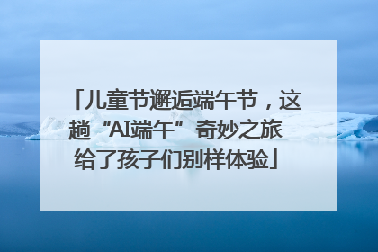 儿童节邂逅端午节，这趟“AI端午”奇妙之旅给了孩子们别样体验