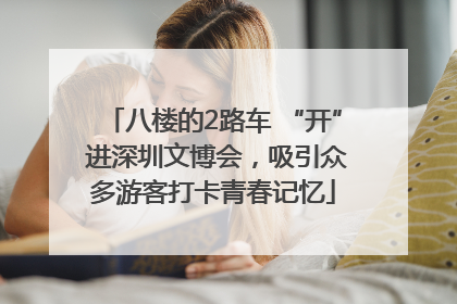 八楼的2路车 “开” 进深圳文博会，吸引众多游客打卡青春记忆