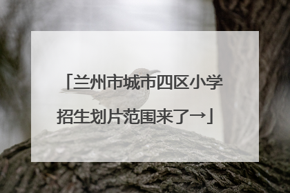 兰州市城市四区小学招生划片范围来了→