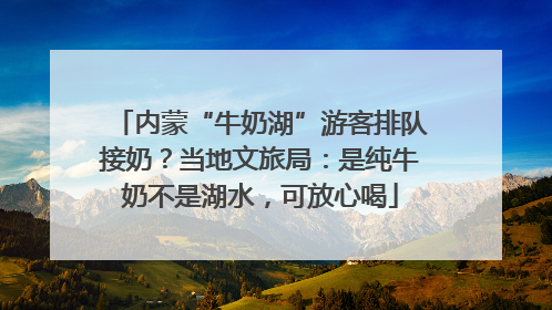 内蒙“牛奶湖”游客排队接奶？当地文旅局：是纯牛奶不是湖水，可放心喝