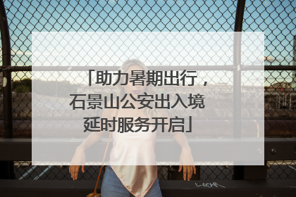 助力暑期出行，石景山公安出入境延时服务开启
