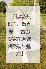 包粽子、投壶、做香囊……古巴专家在聊城感受端午魅力