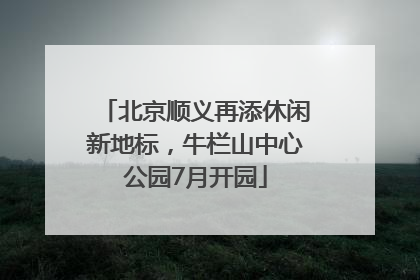 北京顺义再添休闲新地标，牛栏山中心公园7月开园