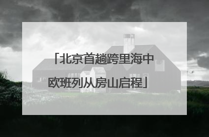北京首趟跨里海中欧班列从房山启程