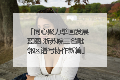 同心聚力擘画发展蓝图 浙苏皖三省毗邻区谱写协作新篇