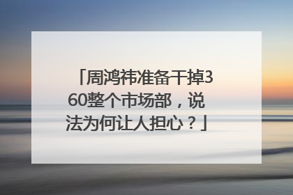周鸿祎准备干掉360整个市场部，说法为何让人担心？