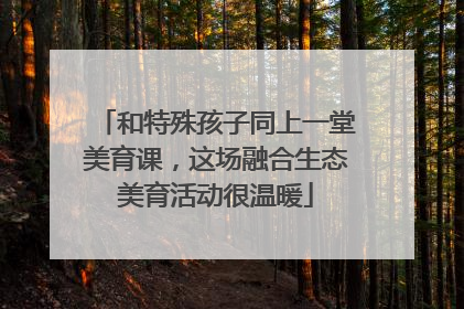 和特殊孩子同上一堂美育课，这场融合生态美育活动很温暖
