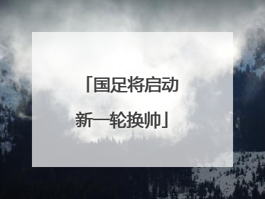 国足将启动新一轮换帅