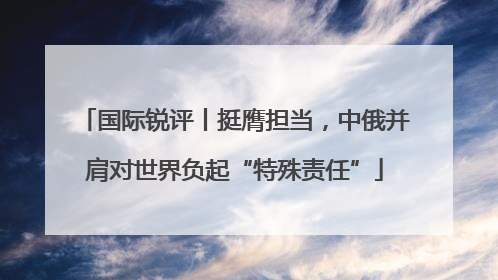 国际锐评丨挺膺担当，中俄并肩对世界负起“特殊责任”