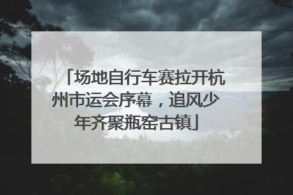 场地自行车赛拉开杭州市运会序幕，追风少年齐聚瓶窑古镇