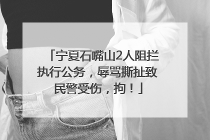 宁夏石嘴山2人阻拦执行公务，辱骂撕扯致民警受伤，拘！