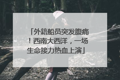 外籍船员突发腹痛！西南大西洋，一场生命接力热血上演