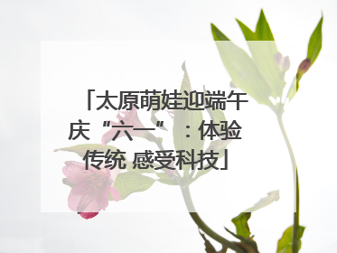 太原萌娃迎端午庆“六一”：体验传统 感受科技