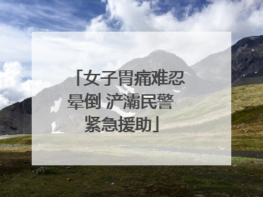 女子胃痛难忍晕倒 浐灞民警紧急援助