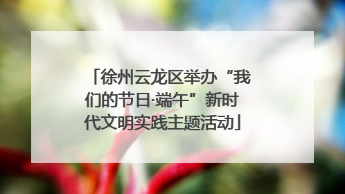徐州云龙区举办“我们的节日·端午”新时代文明实践主题活动