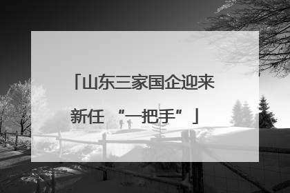 山东三家国企迎来新任 “一把手”