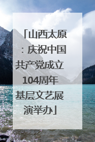 山西太原：庆祝中国共产党成立104周年基层文艺展演举办