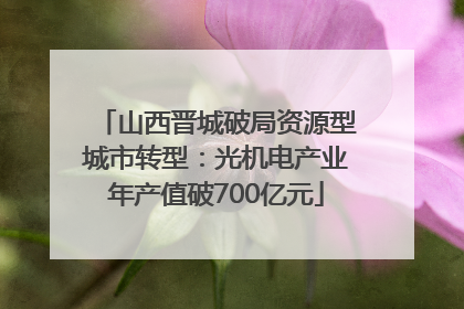 山西晋城破局资源型城市转型：光机电产业年产值破700亿元