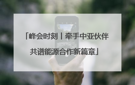 峰会时刻丨牵手中亚伙伴 共谱能源合作新篇章