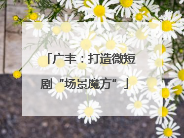 广丰：打造微短剧“场景魔方”