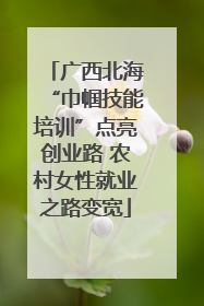 广西北海“巾帼技能培训”点亮创业路 农村女性就业之路变宽