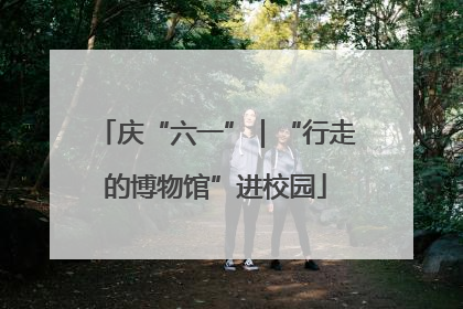庆“六一”｜“行走的博物馆”进校园