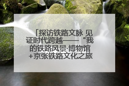 探访铁路文脉 见证时代跨越——“我的铁路风景·博物馆+京张铁路文化之旅”活动在京启动