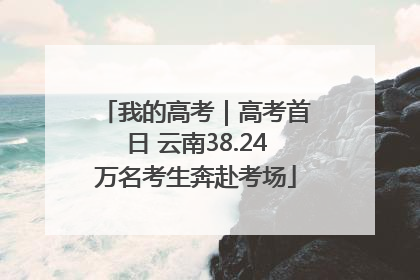 我的高考｜高考首日 云南38.24万名考生奔赴考场