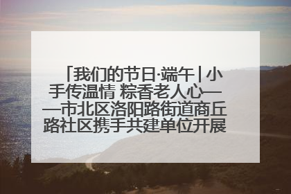 我们的节日·端午│小手传温情 粽香老人心——市北区洛阳路街道商丘路社区携手共建单位开展端午主题活动