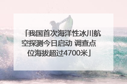我国首次海洋性冰川航空探测今日启动 调查点位海拔超过4700米